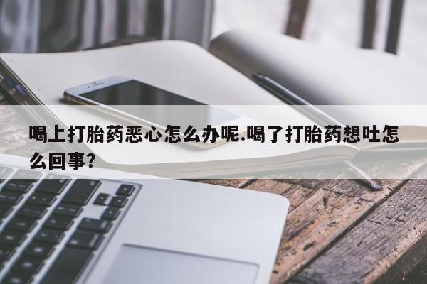 网上米非司酮在线下单微信喝上打胎药恶心怎么办呢.喝了打胎药想吐怎么回事？