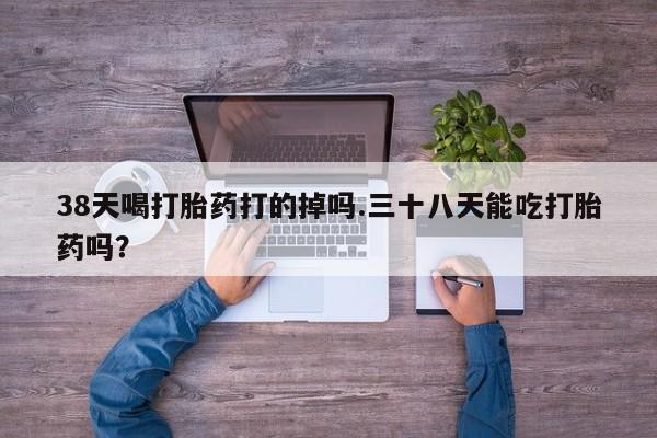 网上米非司酮在线下单微信38天喝打胎药打的掉吗.三十八天能吃打胎药吗？