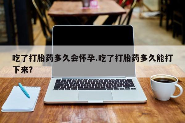 网上米非司酮在线下单微信吃了打胎药多久会怀孕.吃了打胎药多久能打下来？