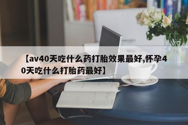网上米非司酮在线下单微信【av40天吃什么药打胎效果最好,怀孕40天吃什么打胎药最好】