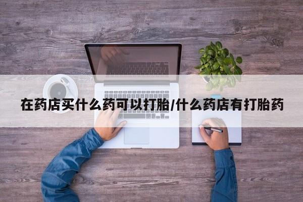 网上米非司酮在线下单微信在药店买什么药可以打胎/什么药店有打胎药