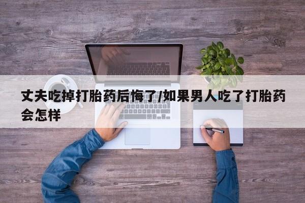 网上米非司酮在线下单微信丈夫吃掉打胎药后悔了/如果男人吃了打胎药会怎样