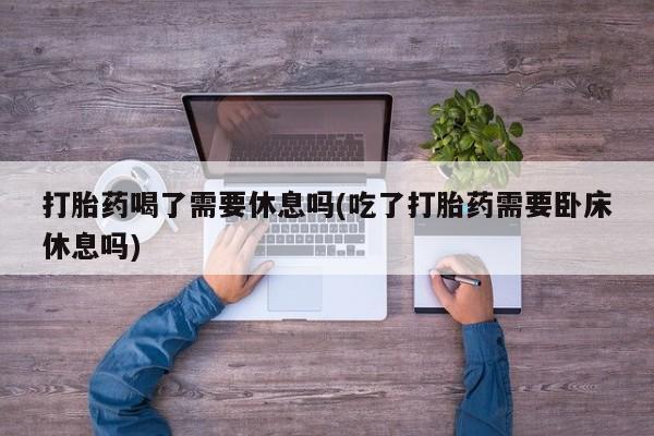 网上米非司酮在线下单微信打胎药喝了需要休息吗(吃了打胎药需要卧床休息吗)