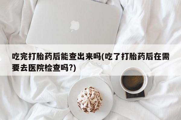网上米非司酮在线下单微信吃完打胎药后能查出来吗(吃了打胎药后在需要去医院检查吗?)