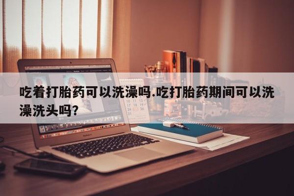 网上米非司酮在线下单微信吃着打胎药可以洗澡吗.吃打胎药期间可以洗澡洗头吗？