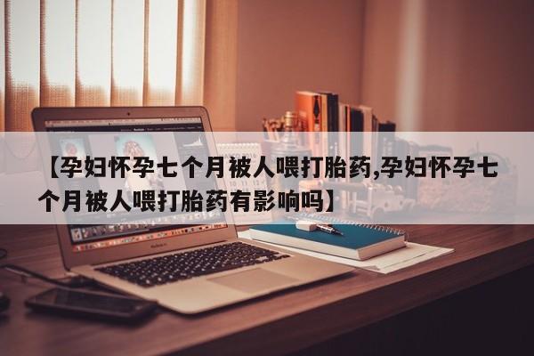 网上米非司酮在线下单微信【孕妇怀孕七个月被人喂打胎药,孕妇怀孕七个月被人喂打胎药有影响吗】