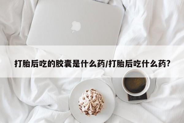 网上米非司酮在线下单微信打胎后吃的胶囊是什么药/打胎后吃什么药?