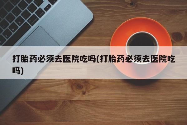 网上米非司酮在线下单微信打胎药必须去医院吃吗(打胎药必须去医院吃吗)