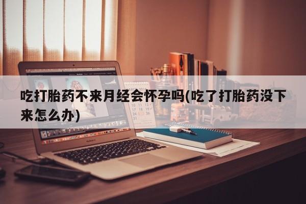 网上米非司酮在线下单微信吃打胎药不来月经会怀孕吗(吃了打胎药没下来怎么办)