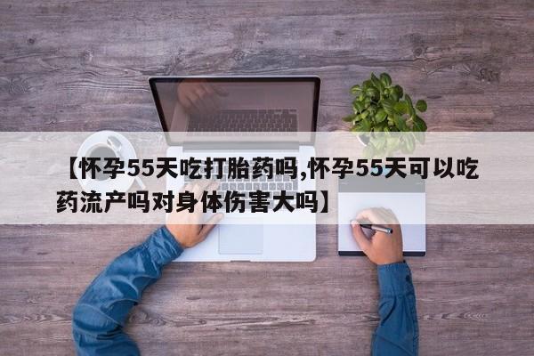 网上米非司酮在线下单微信【怀孕55天吃打胎药吗,怀孕55天可以吃药流产吗对身体伤害大吗】