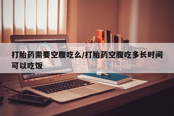 网上米非司酮在线下单微信打胎药需要空腹吃么/打胎药空腹吃多长时间可以吃饭