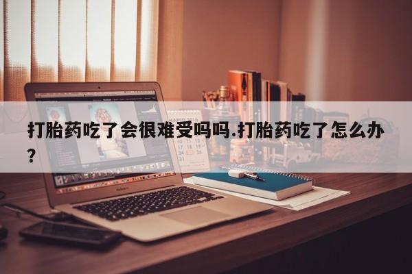 网上米非司酮在线下单微信打胎药吃了会很难受吗吗.打胎药吃了怎么办？