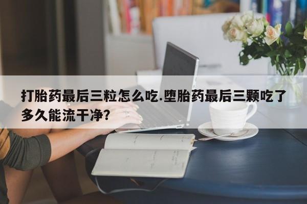 网上米非司酮在线下单微信打胎药最后三粒怎么吃.堕胎药最后三颗吃了多久能流干净？