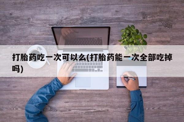 网上米非司酮在线下单微信打胎药吃一次可以么(打胎药能一次全部吃掉吗)