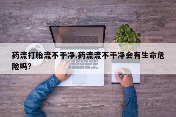网上米非司酮在线下单微信药流打胎流不干净.药流流不干净会有生命危险吗？