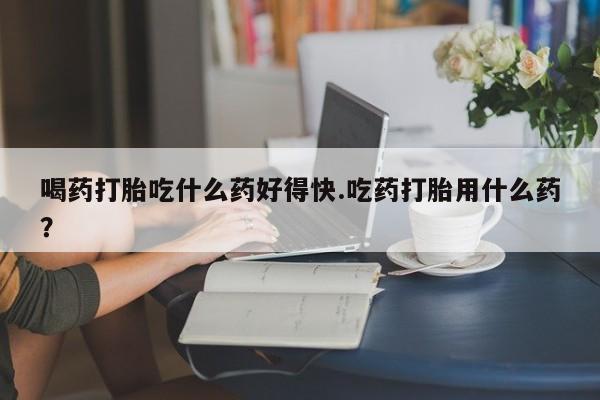 网上米非司酮在线下单微信喝药打胎吃什么药好得快.吃药打胎用什么药？