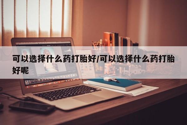 网上米非司酮在线下单微信可以选择什么药打胎好/可以选择什么药打胎好呢