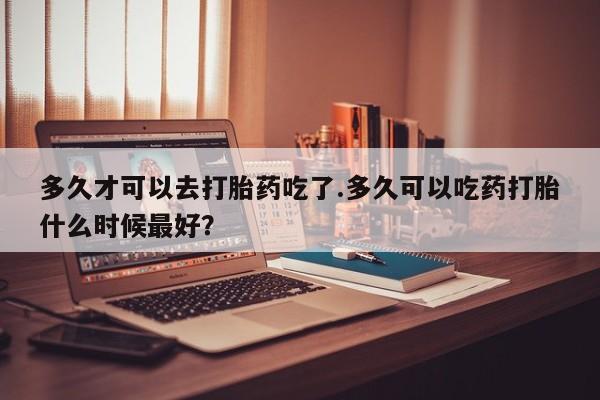 网上米非司酮在线下单微信多久才可以去打胎药吃了.多久可以吃药打胎什么时候最好？