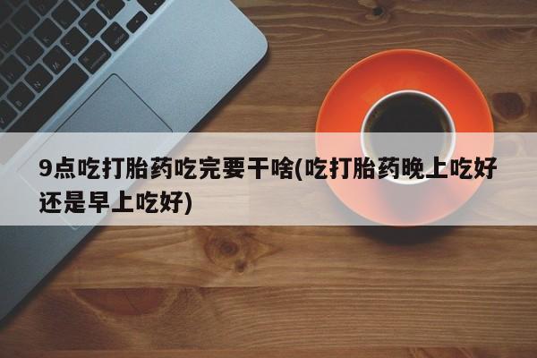 网上米非司酮在线下单微信9点吃打胎药吃完要干啥(吃打胎药晚上吃好还是早上吃好)