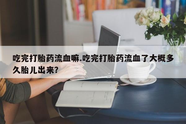 网上米非司酮在线下单微信吃完打胎药流血嘛.吃完打胎药流血了大概多久胎儿出来?